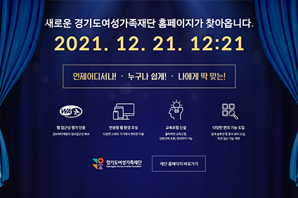 새로운 경기도여성가족재단 홈페이지가 찾아옵니다. 20201.12.21.12:21 언제어디서나! 누구나 쉽게! 나에게 딱 맞는! 웹접근성 평가 인증 정보취약계층의 정보접근성 확보, 반응형 웹 환경 조성 다양한 스마트 기기에서 편리한 이용, 교육포털 신설 클릭하면 교육신청, 전문인력 조회, 관리까지 가능, 다양한 편의 기능 도입 검색 솔수션 및 문서 뷰어 도입, 의견 접수 기능 개편 경기도 여성가족재단 재단 홈페이지 바로가기