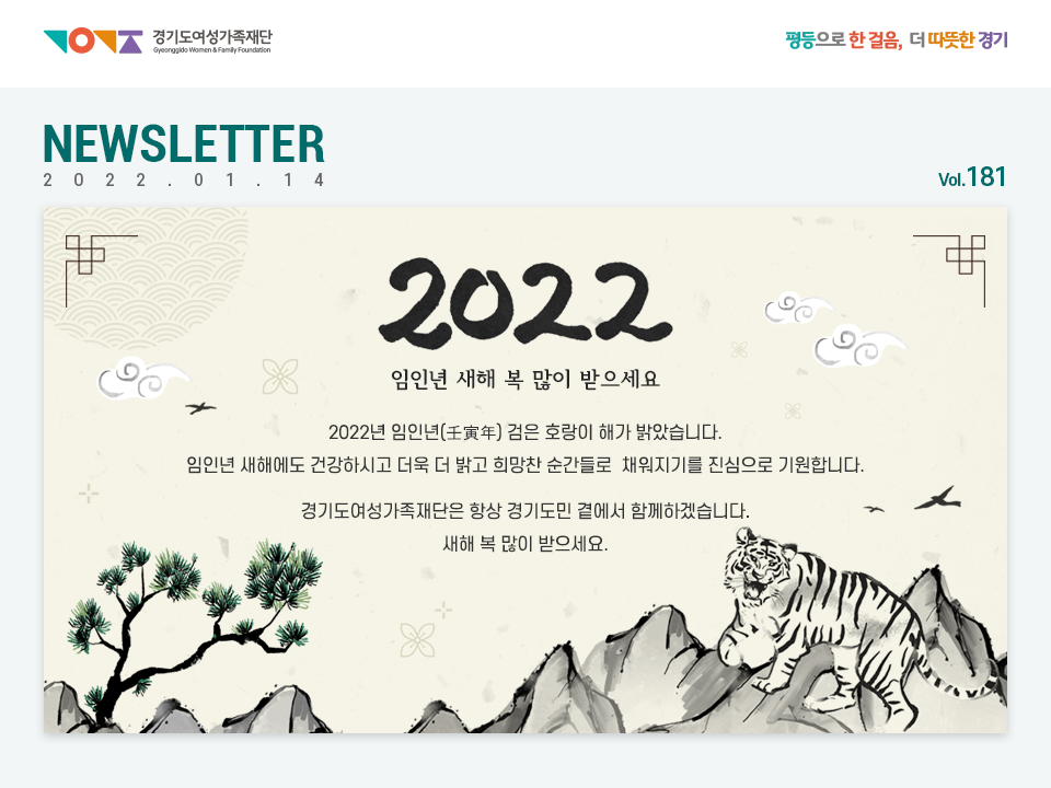 경기도여성가족재단 평등으로 한 걸음, 더 따뜻한 경기 NEWSLETTER 2022.01.14 vol.181 2022 임인년 새해 복 많이 받으세요 2022년 임인년(壬寅年) 검은 호랑이 해가 밝았습니다. 임인년 새해에도 건강하시고 더욱 더 밝고 희망찬 순간들로 채워지기를 진심으로 기원합니다. 경기도여성가족재단은 항상 경기도민 곁에서 함께하겠습니다 새해 복 많이 받으세요