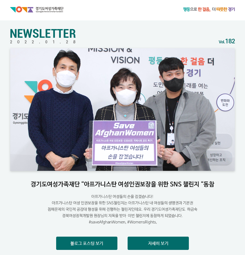 경기도여성가족재단 평등으로 한 걸음, 더 따뜻한 경기 NEWSLETTER 2022.01.28 vol.182 경기도여성가족재단 “아프가니스탄 여성인권보장을 위한 SNS 챌린지 “동참 아프가니스탄 여성들의 손을 잡겠습니다! 아프가니스탄 여성 인권보장을 위한 SNS챌린지는 아프가니스탄 내 여성들의 생명권과 기본권 침해문제의 국민적 공감대 형성을 위해 진행하는 챌린지인데요. 저희 경기도여성가족재단도  하금숙 경북여성정책개발원 원장님의 지목을 받아  이번 챌랜지에 동참하게 되었습니다.  #saveAfghanWomen, #WomensRights, #아프가니스탄, #여성인권,#보장,#경기도여성가족재단 블로그포스팅보기, 자세히 보기