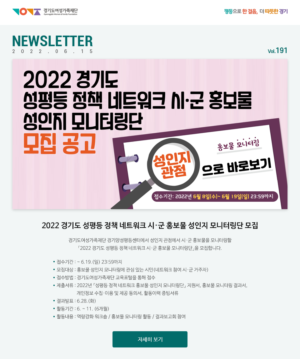 2022 경기도 성평등 정책 네트워크 시·군 홍보물 성인지 모니터링단 모집 경기도여성가족재단 경기양성평등센터에서 성인지 관점에서 시·군 홍보물을 모니터링할 「2022 경기도 성평등 정책 네트워크 시·군 홍보물 모니터링단」을 모집합니다. 접수기간 : ~ 6.19.(일) 23:59까지 모집대상 : 홍보물 성인지 모니터링에 관심 있는 시민(네트워크 참여 시·군 거주자) 접수방법 : 경기도여성가족재단 교육포털을 통해 접수 제출서류 : 2022년 『성평등 정책 네트워크 홍보물 성인지 모니터링단』 지원서, 홍보물 모니터링 결과서, 개인정보 수집·이용 및 제공 동의서, 활동이력 증빙서류 결과발표 : 6.28.(화) 활동기간 : 6. ~ 11. (6개월) 활동내용 : 역량강화 워크숍 / 홍보물 모니터링 활동 / 결과보고회 참여 